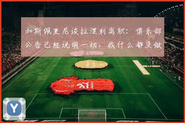 加斯佩里尼谈拉涅利离职：俱乐部公告已经说明一切，我什么都没做