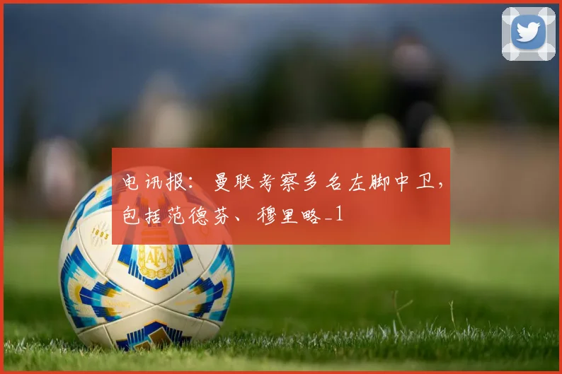 电讯报：曼联考察多名左脚中卫，包括范德芬、穆里略_1